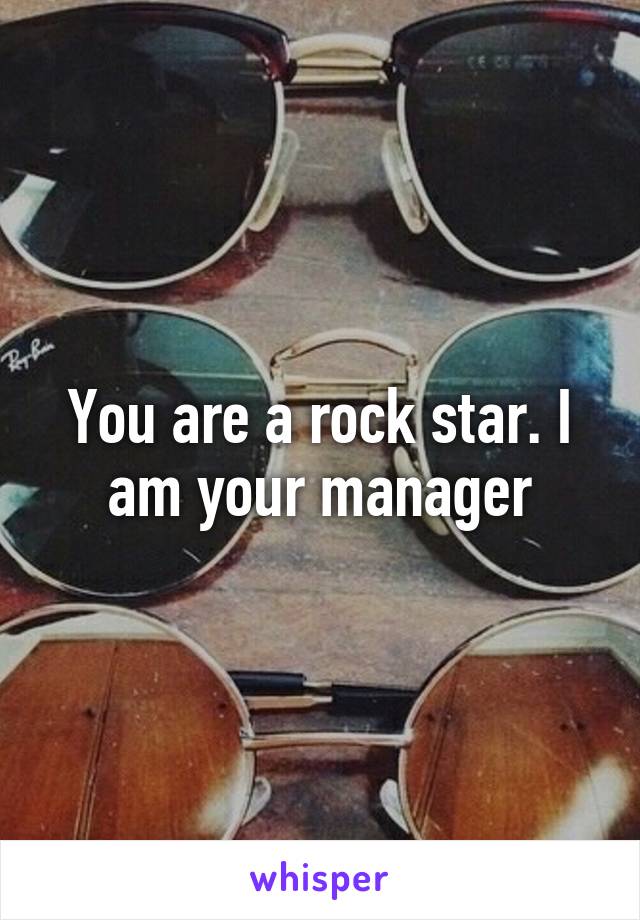 You are a rock star. I am your manager