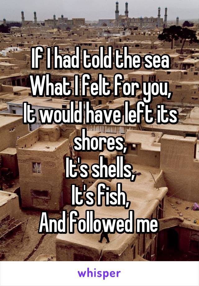 If I had told the sea
What I felt for you,
It would have left its shores,
It's shells,
It's fish,
And followed me 