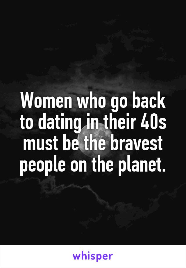 Women who go back to dating in their 40s must be the bravest people on the planet.