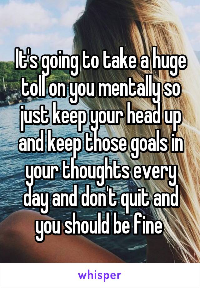 It's going to take a huge toll on you mentally so just keep your head up and keep those goals in your thoughts every day and don't quit and you should be fine 