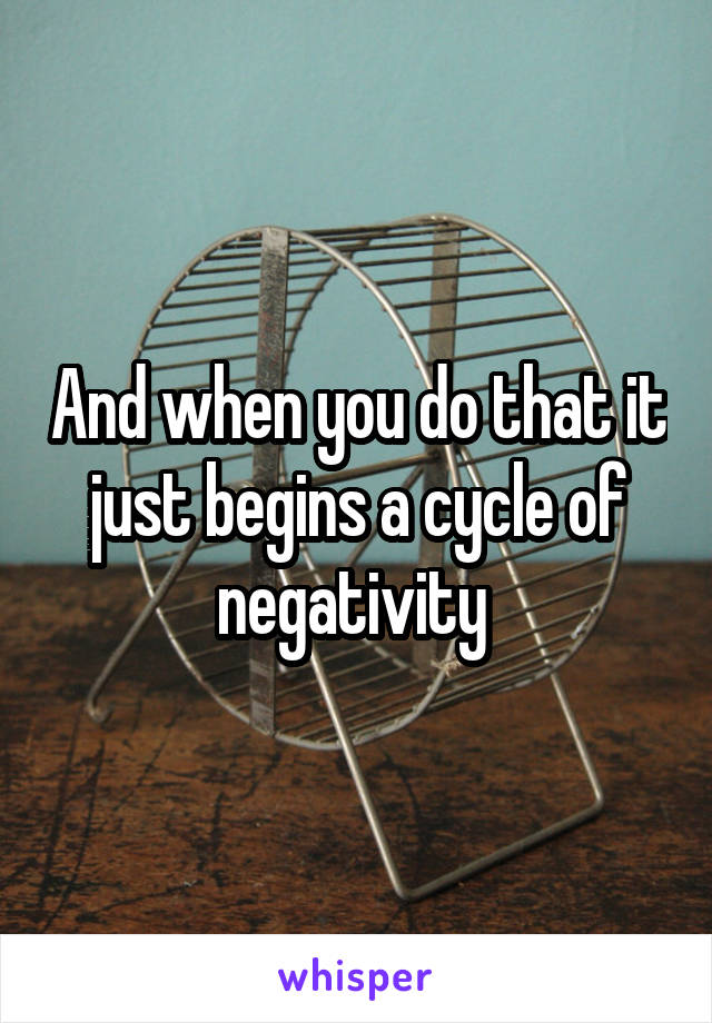 And when you do that it just begins a cycle of negativity 