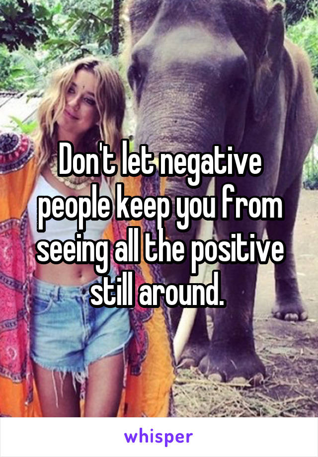 Don't let negative people keep you from seeing all the positive still around. 