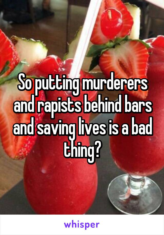 So putting murderers and rapists behind bars and saving lives is a bad thing?