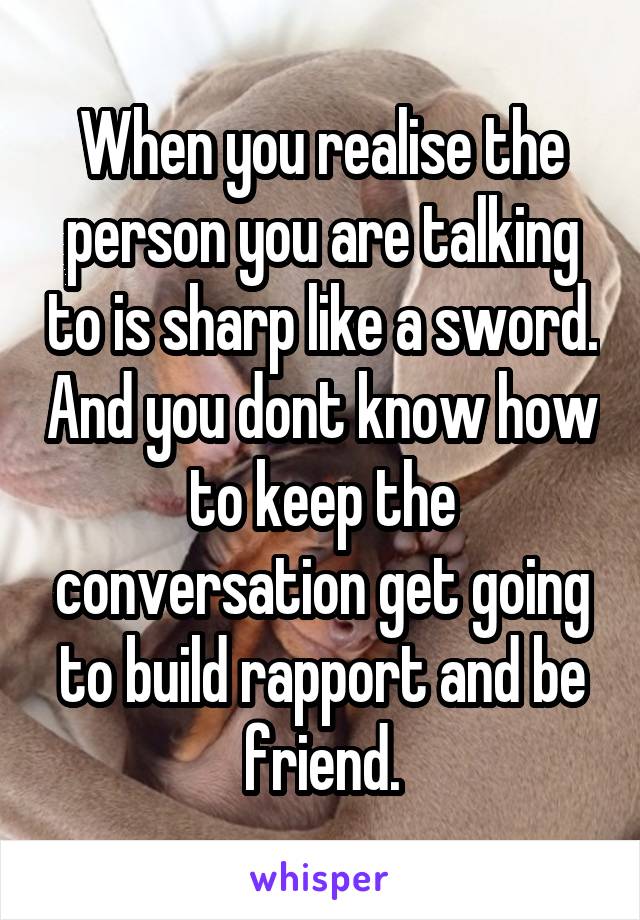 When you realise the person you are talking to is sharp like a sword. And you dont know how to keep the conversation get going to build rapport and be friend.