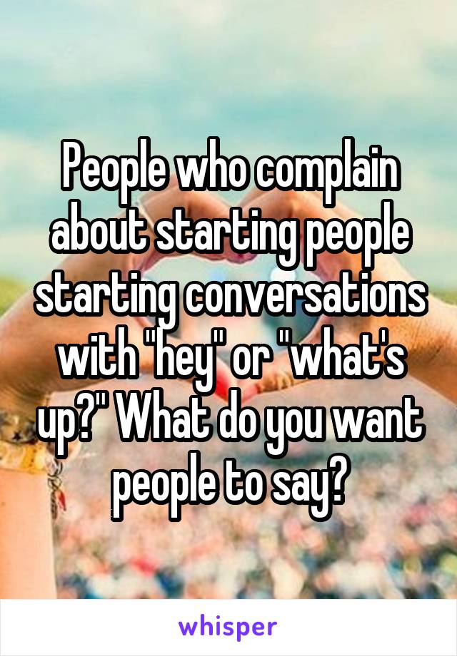 People who complain about starting people starting conversations with "hey" or "what's up?" What do you want people to say?