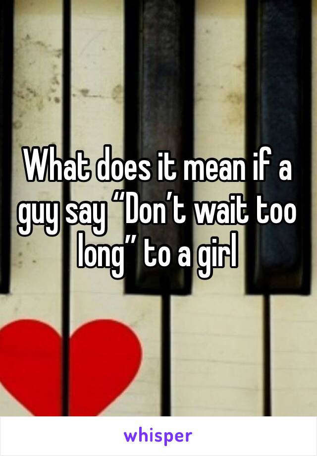 What does it mean if a guy say “Don’t wait too long” to a girl