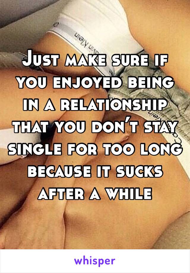 Just make sure if you enjoyed being in a relationship that you don’t stay single for too long because it sucks after a while