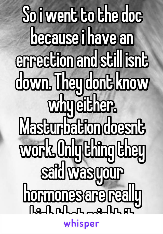 So i went to the doc because i have an errection and still isnt down. They dont know why either. Masturbation doesnt work. Only thing they said was your hormones are really high that might it
