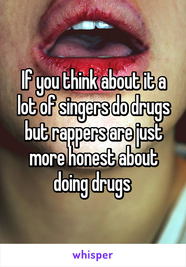 If you think about it a lot of singers do drugs but rappers are just more honest about doing drugs 