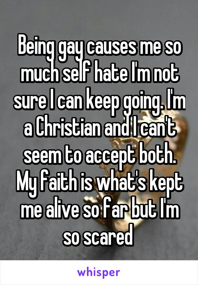 Being gay causes me so much self hate I'm not sure I can keep going. I'm a Christian and I can't seem to accept both. My faith is what's kept me alive so far but I'm so scared 