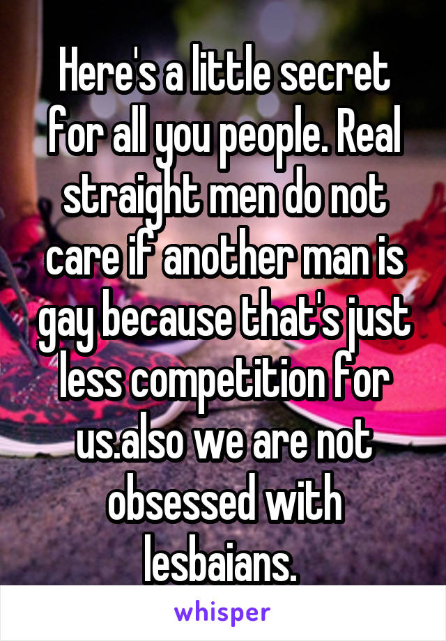 Here's a little secret for all you people. Real straight men do not care if another man is gay because that's just less competition for us.also we are not obsessed with lesbaians. 