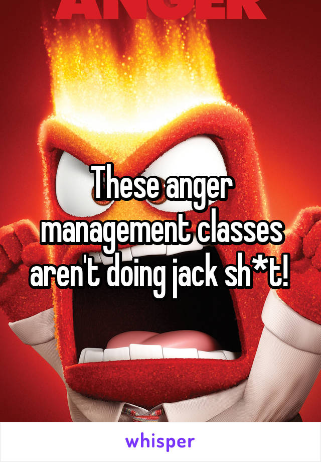 These anger management classes aren't doing jack sh*t! 