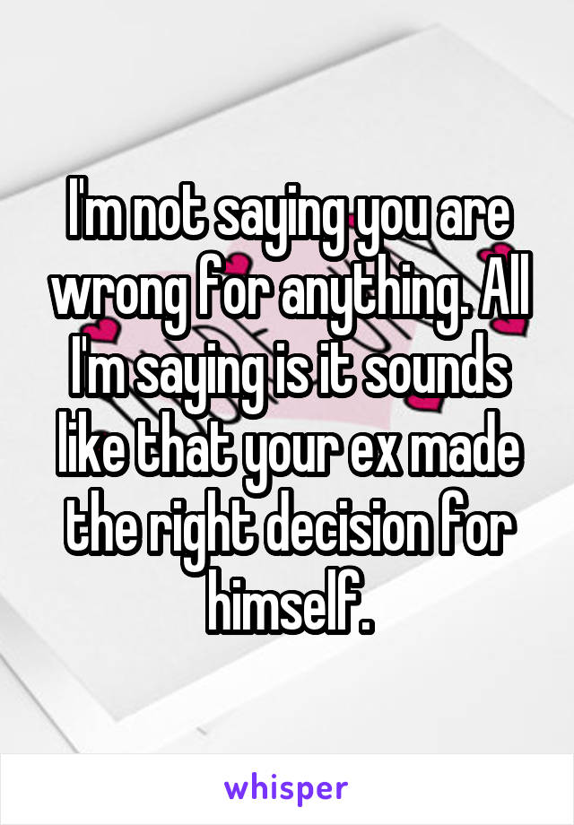 I'm not saying you are wrong for anything. All I'm saying is it sounds like that your ex made the right decision for himself.