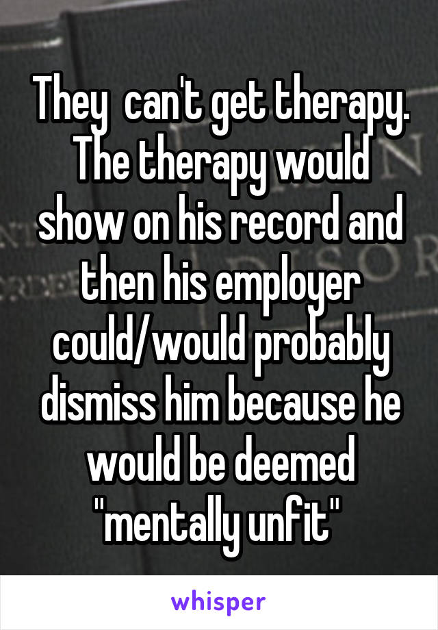 They  can't get therapy. The therapy would show on his record and then his employer could/would probably dismiss him because he would be deemed "mentally unfit" 