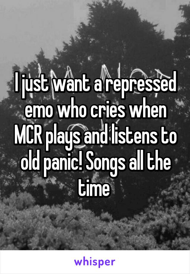 I just want a repressed emo who cries when MCR plays and listens to old panic! Songs all the time 