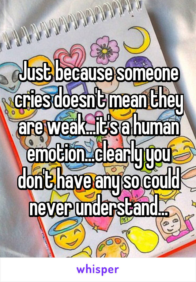 Just because someone cries doesn't mean they are weak...it's a human emotion...clearly you don't have any so could never understand...