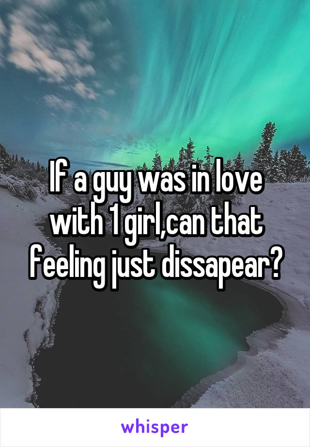 If a guy was in love with 1 girl,can that feeling just dissapear?