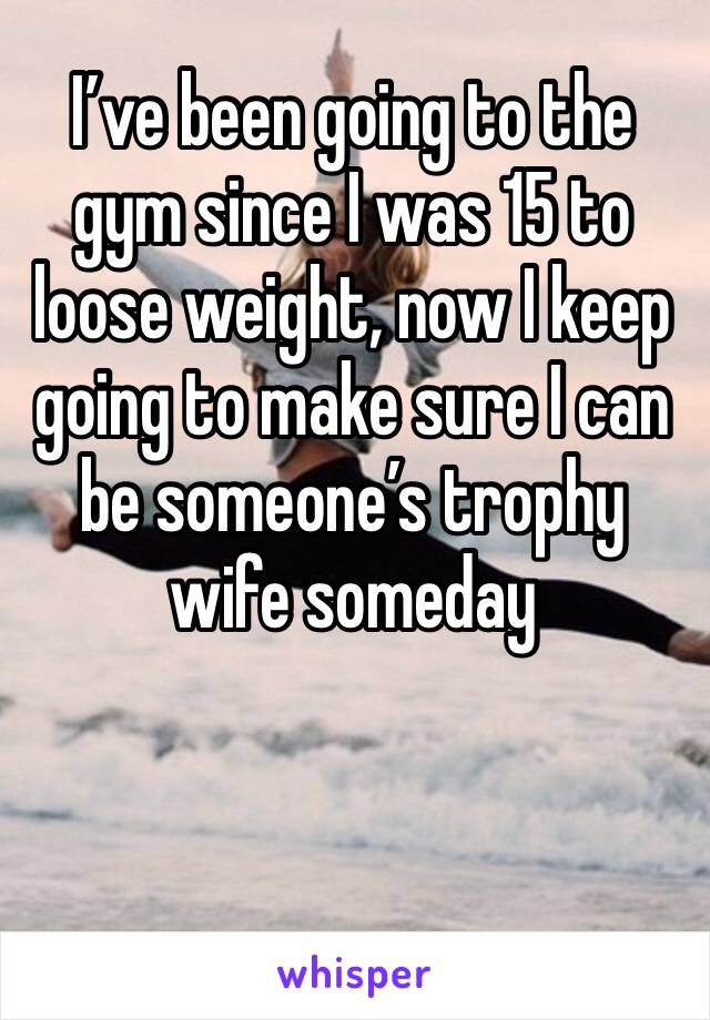 I’ve been going to the gym since I was 15 to loose weight, now I keep going to make sure I can be someone’s trophy wife someday 


