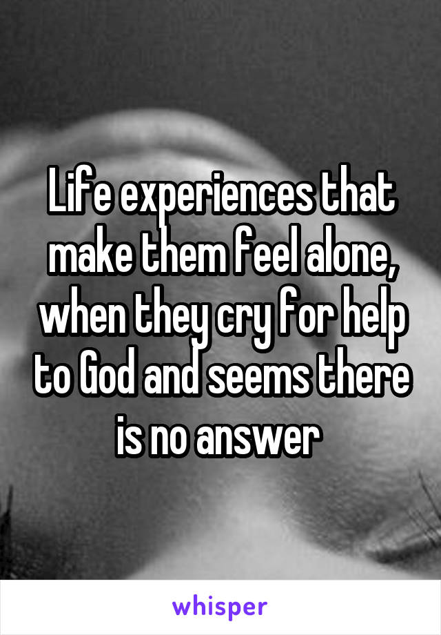 Life experiences that make them feel alone, when they cry for help to God and seems there is no answer 