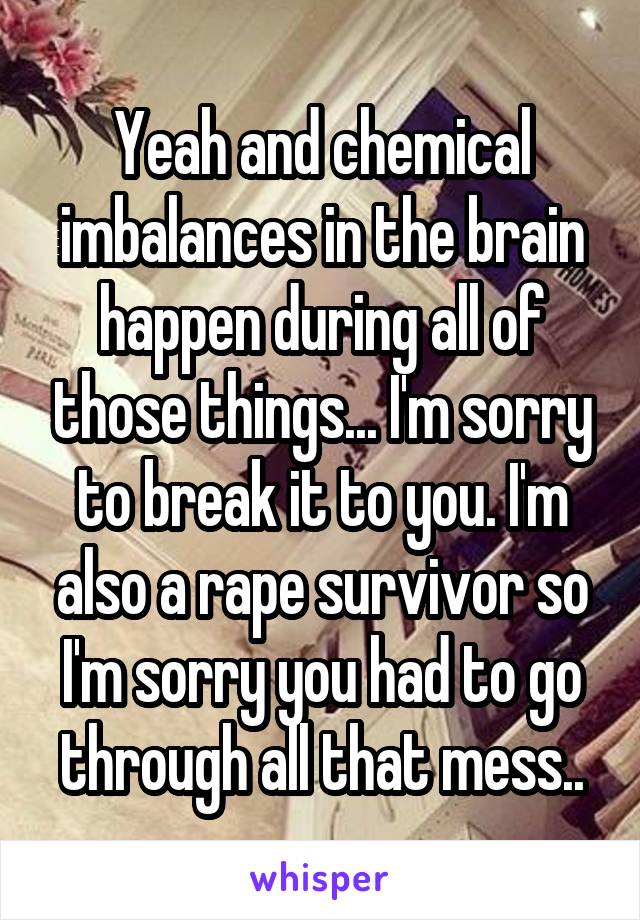 Yeah and chemical imbalances in the brain happen during all of those things... I'm sorry to break it to you. I'm also a rape survivor so I'm sorry you had to go through all that mess..