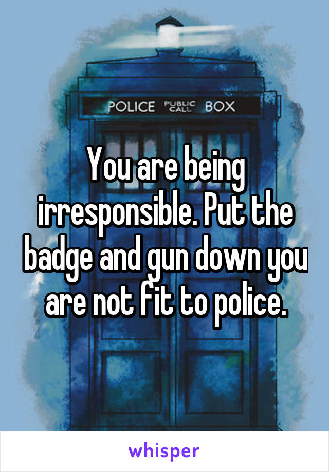 You are being irresponsible. Put the badge and gun down you are not fit to police.