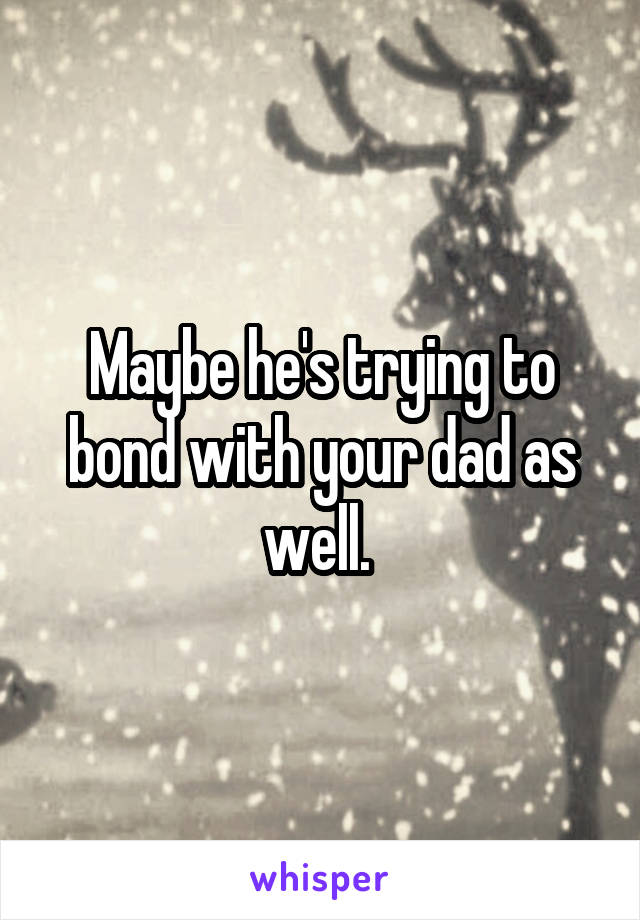 Maybe he's trying to bond with your dad as well. 