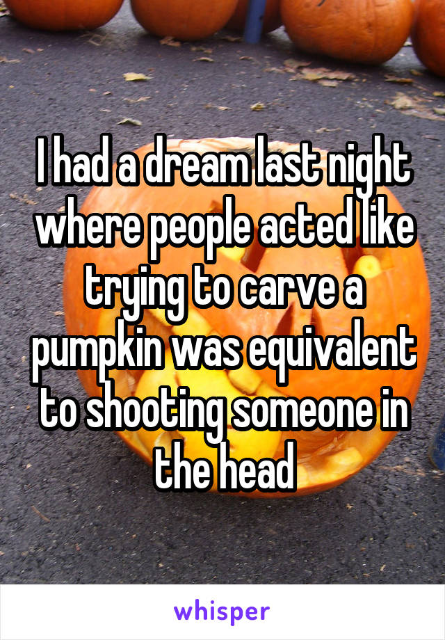 I had a dream last night where people acted like trying to carve a pumpkin was equivalent to shooting someone in the head