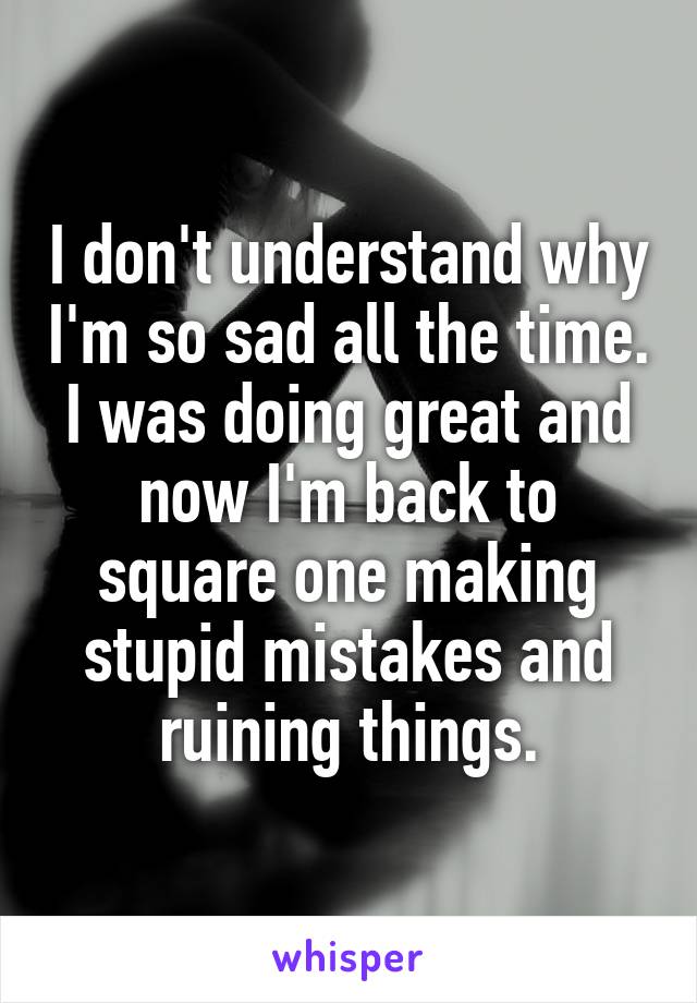I don't understand why I'm so sad all the time. I was doing great and now I'm back to square one making stupid mistakes and ruining things.