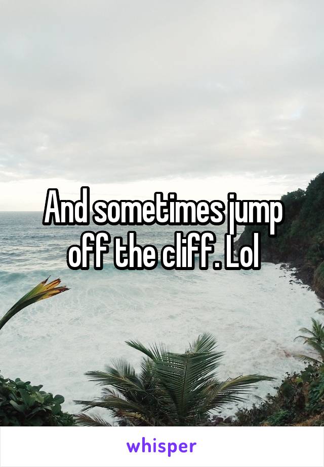 And sometimes jump off the cliff. Lol