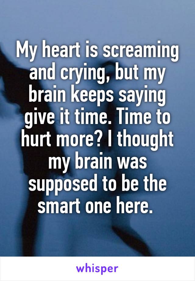My heart is screaming and crying, but my brain keeps saying give it time. Time to hurt more? I thought my brain was supposed to be the smart one here. 
