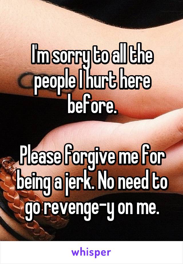I'm sorry to all the people I hurt here before.

Please forgive me for being a jerk. No need to go revenge-y on me.