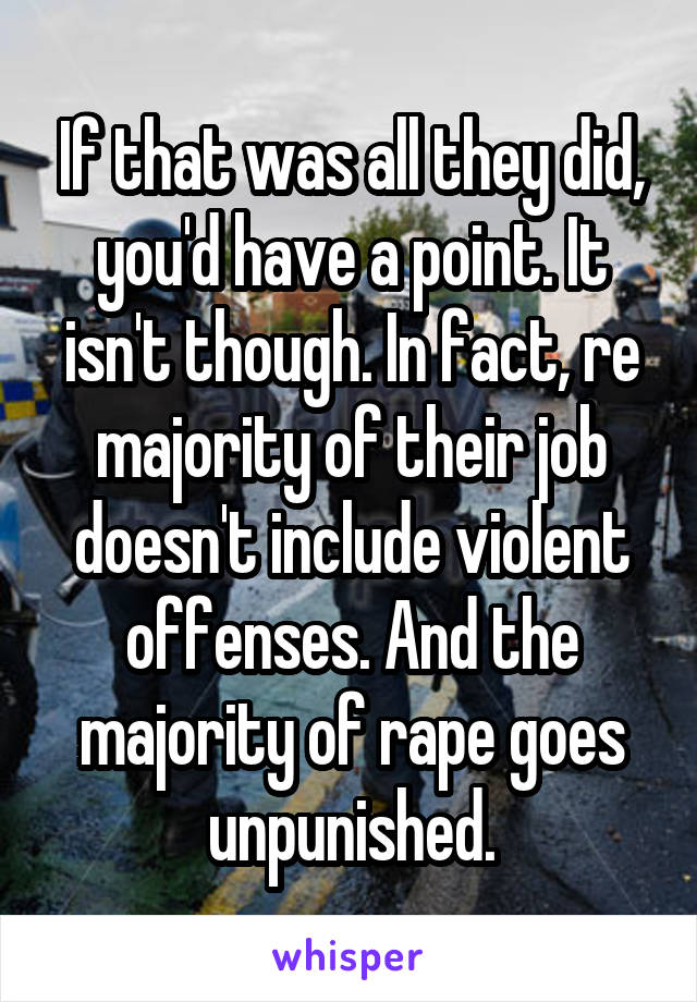 If that was all they did, you'd have a point. It isn't though. In fact, re majority of their job doesn't include violent offenses. And the majority of rape goes unpunished.