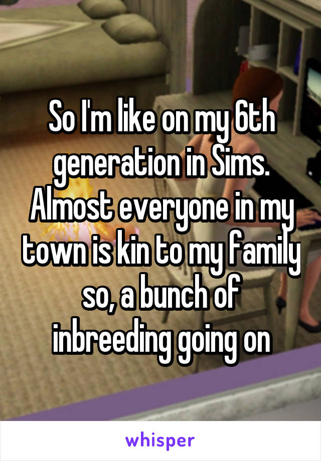 So I'm like on my 6th generation in Sims. Almost everyone in my town is kin to my family so, a bunch of inbreeding going on