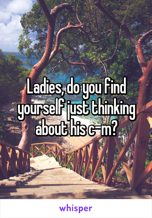 Ladies, do you find yourself just thinking about his c-m?