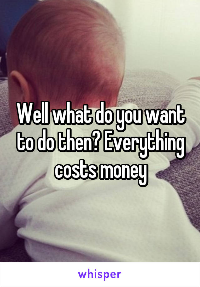 Well what do you want to do then? Everything costs money