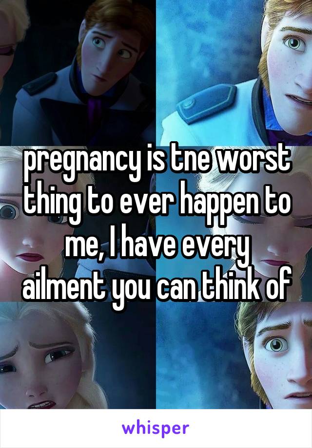 pregnancy is tne worst thing to ever happen to me, I have every ailment you can think of