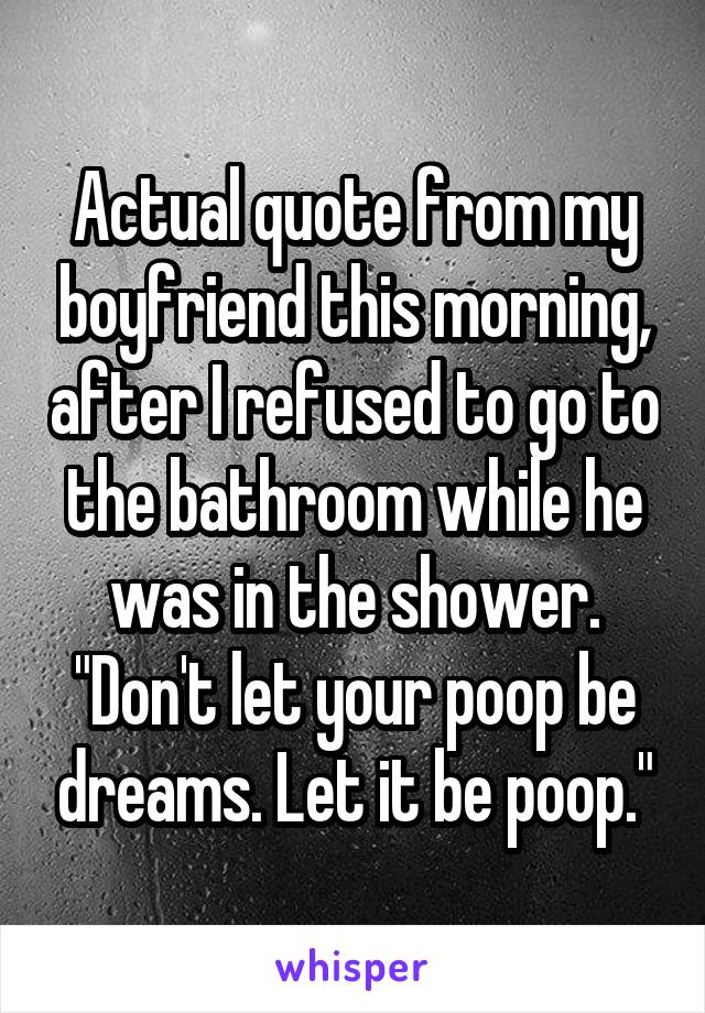 Actual quote from my boyfriend this morning, after I refused to go to the bathroom while he was in the shower.
"Don't let your poop be dreams. Let it be poop."