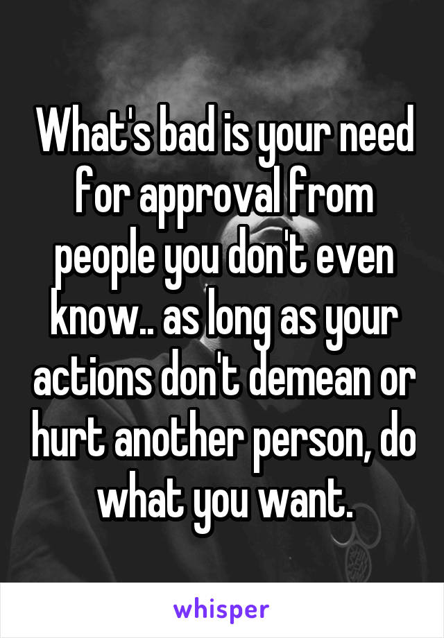 What's bad is your need for approval from people you don't even know.. as long as your actions don't demean or hurt another person, do what you want.