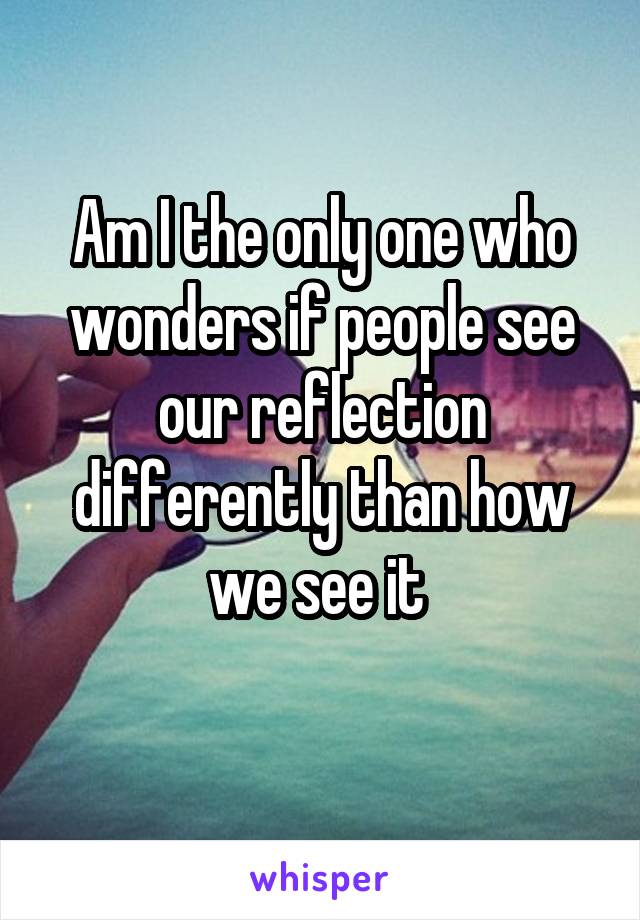 Am I the only one who wonders if people see our reflection differently than how we see it 
