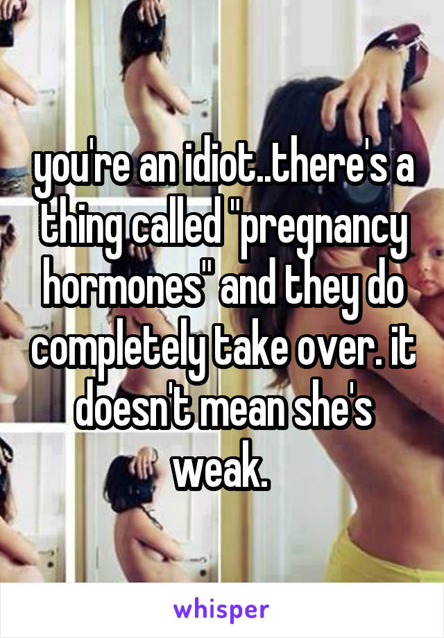 you're an idiot..there's a thing called "pregnancy hormones" and they do completely take over. it doesn't mean she's weak. 