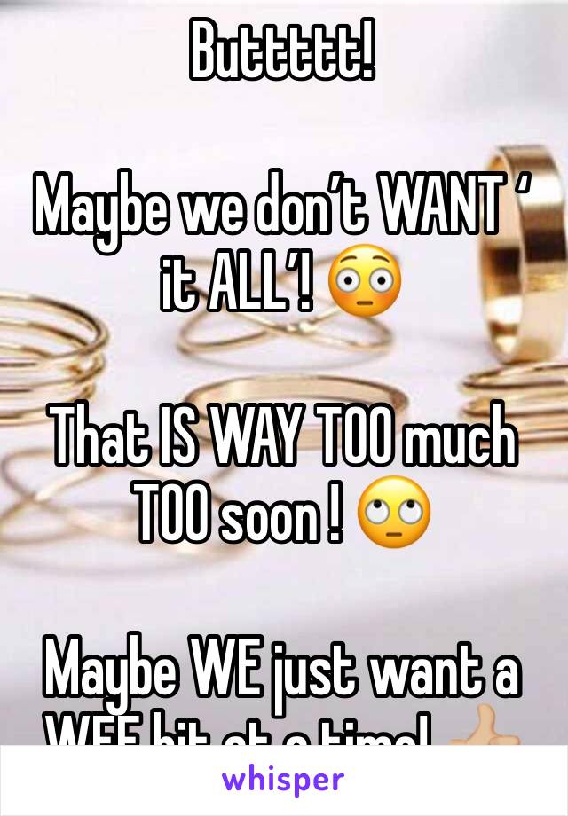 Buttttt! 

Maybe we don’t WANT ‘
it ALL’! 😳

That IS WAY TOO much TOO soon ! 🙄

Maybe WE just want a WEE bit at a time! 👍🏼