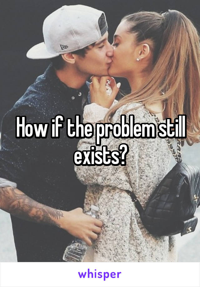 How if the problem still exists?