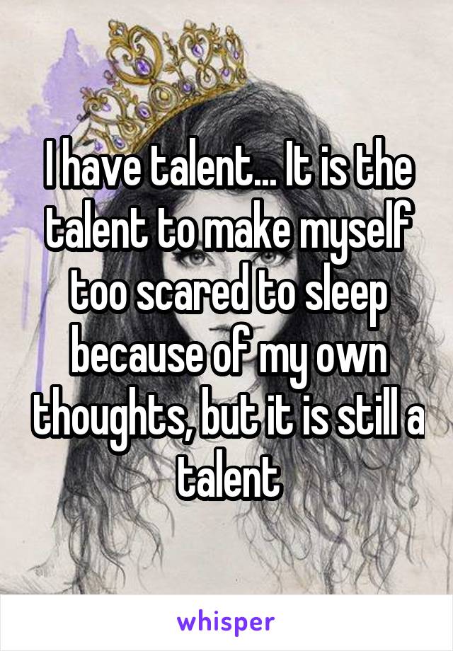 I have talent... It is the talent to make myself too scared to sleep because of my own thoughts, but it is still a talent