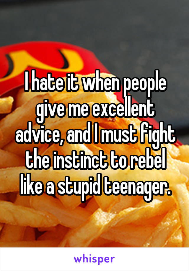 I hate it when people give me excellent advice, and I must fight the instinct to rebel like a stupid teenager.
