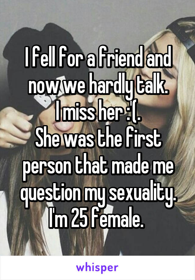 I fell for a friend and now we hardly talk.
I miss her :'(.
She was the first person that made me question my sexuality.
I'm 25 female. 