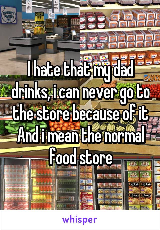 I hate that my dad drinks, i can never go to the store because of it
And i mean the normal food store