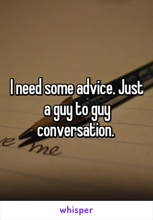 I need some advice. Just a guy to guy conversation. 