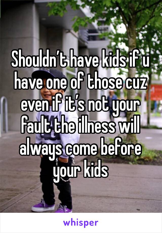 Shouldn’t have kids if u have one of those cuz even if it’s not your fault the illness will always come before your kids 