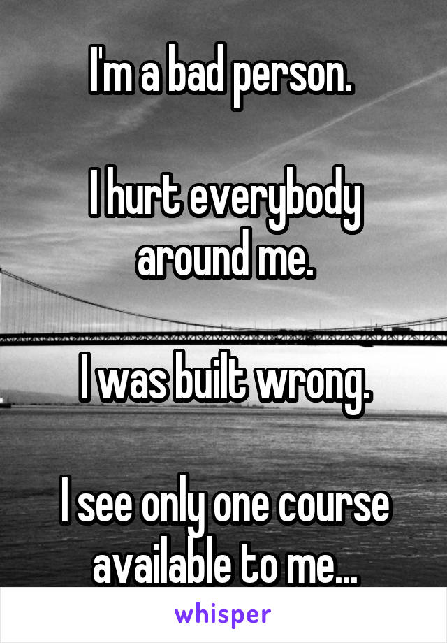 I'm a bad person. 

I hurt everybody around me.

I was built wrong.

I see only one course available to me...