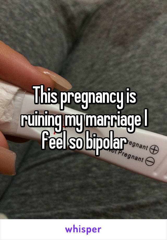 This pregnancy is ruining my marriage I feel so bipolar